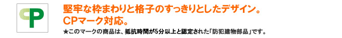 堅牢な枠まわりと格子のすっきりしたデザイン。CPマーク対応。このマークの面格子は、抵抗時間が５分以上と認定された「防犯建物部品」です。