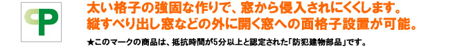 太い格子の強固な作りで、窓から侵入しにくくします。縦すべり出し窓などの外に開く窓への面格子設置が可能。このマークの商品は、抵抗時間が5分以上と認定された「防犯建物部品」です